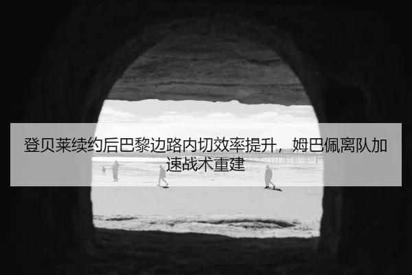 登贝莱续约后巴黎边路内切效率提升，姆巴佩离队加速战术重建