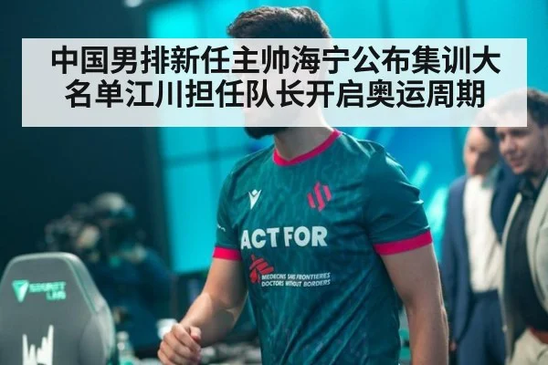 中国男排新任主帅海宁公布集训大名单江川担任队长开启奥运周期
