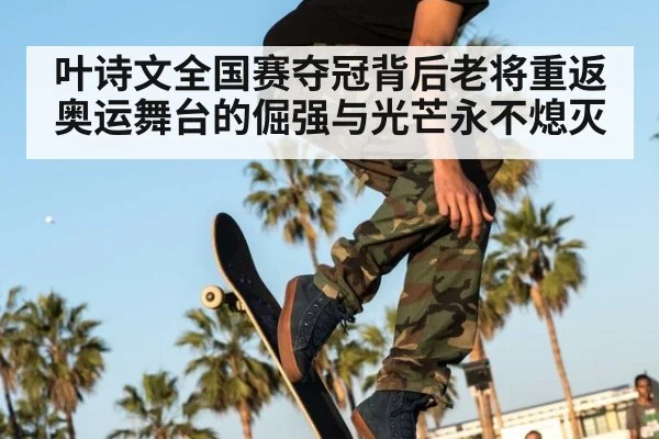 叶诗文全国赛夺冠背后老将重返奥运舞台的倔强与光芒永不熄灭
