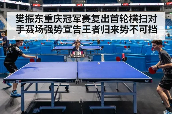 樊振东重庆冠军赛复出首轮横扫对手赛场强势宣告王者归来势不可挡