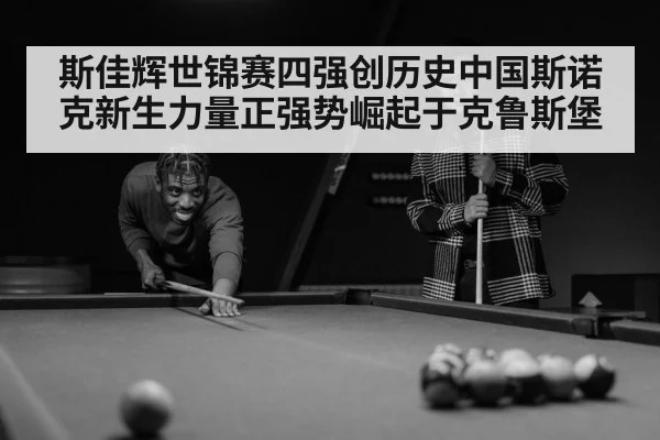斯佳辉世锦赛四强创历史中国斯诺克新生力量正强势崛起于克鲁斯堡